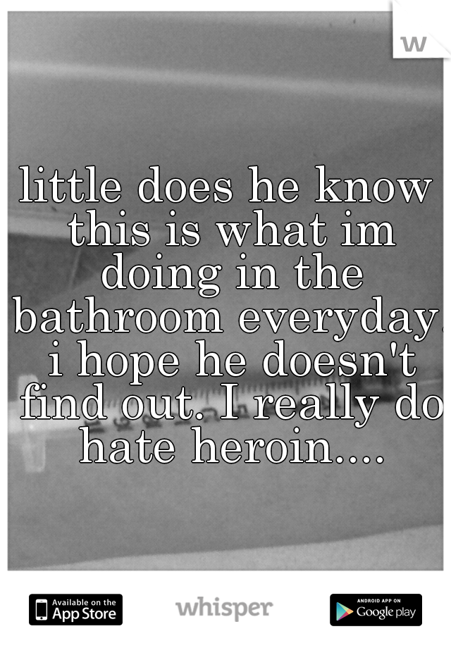 little does he know this is what im doing in the bathroom everyday. i hope he doesn't find out. I really do hate heroin....