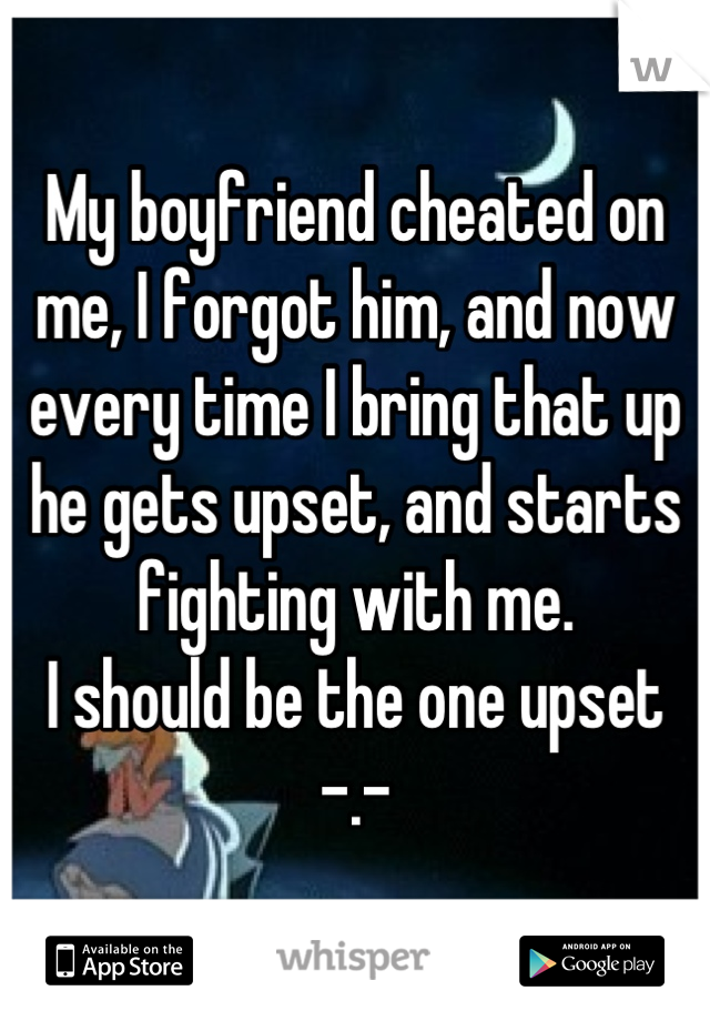 My boyfriend cheated on me, I forgot him, and now every time I bring that up he gets upset, and starts fighting with me. 
I should be the one upset -.-