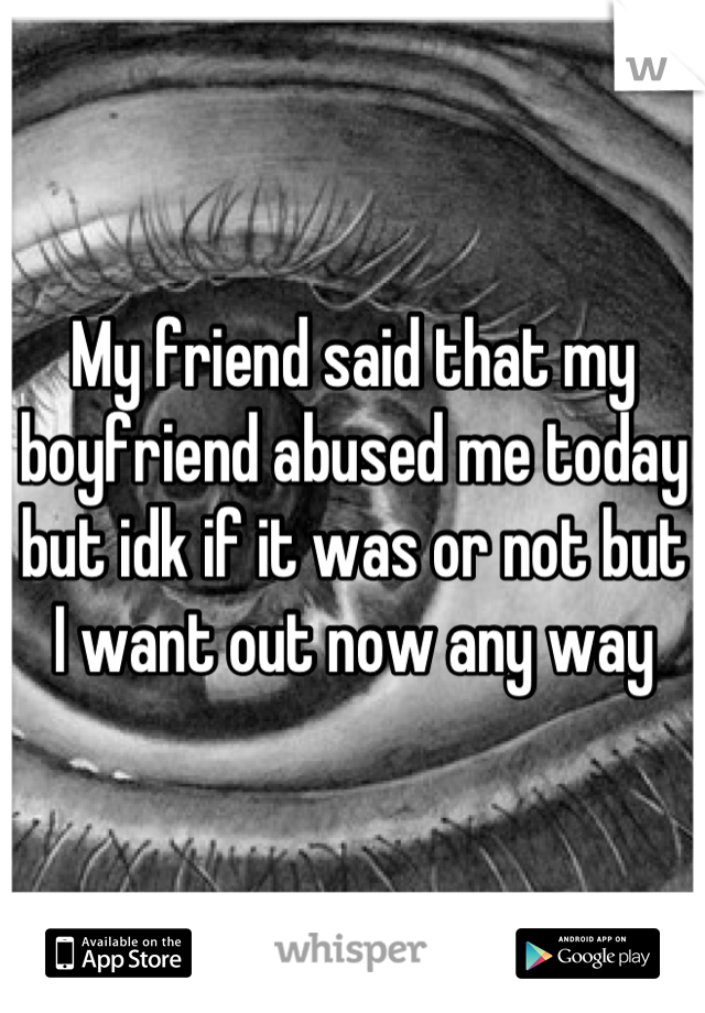 My friend said that my boyfriend abused me today but idk if it was or not but I want out now any way