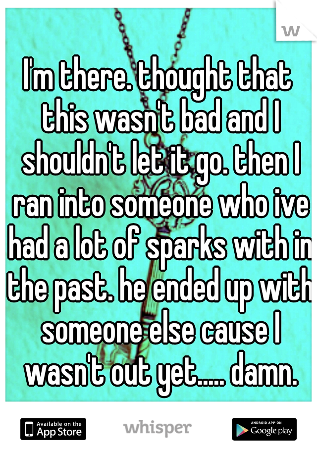 I'm there. thought that this wasn't bad and I shouldn't let it go. then I ran into someone who ive had a lot of sparks with in the past. he ended up with someone else cause I wasn't out yet..... damn.