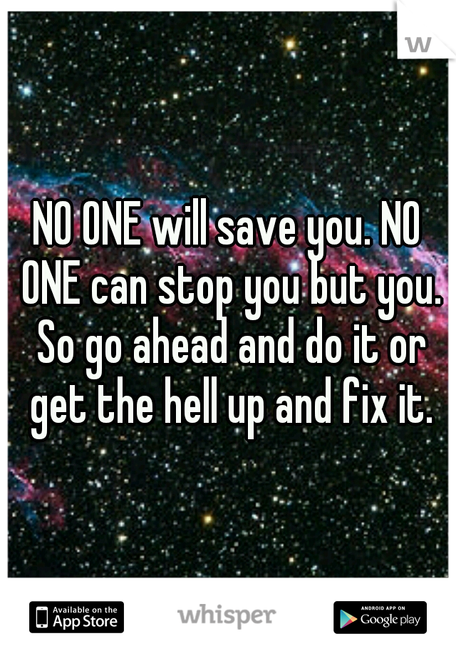 NO ONE will save you. NO ONE can stop you but you. So go ahead and do it or get the hell up and fix it.