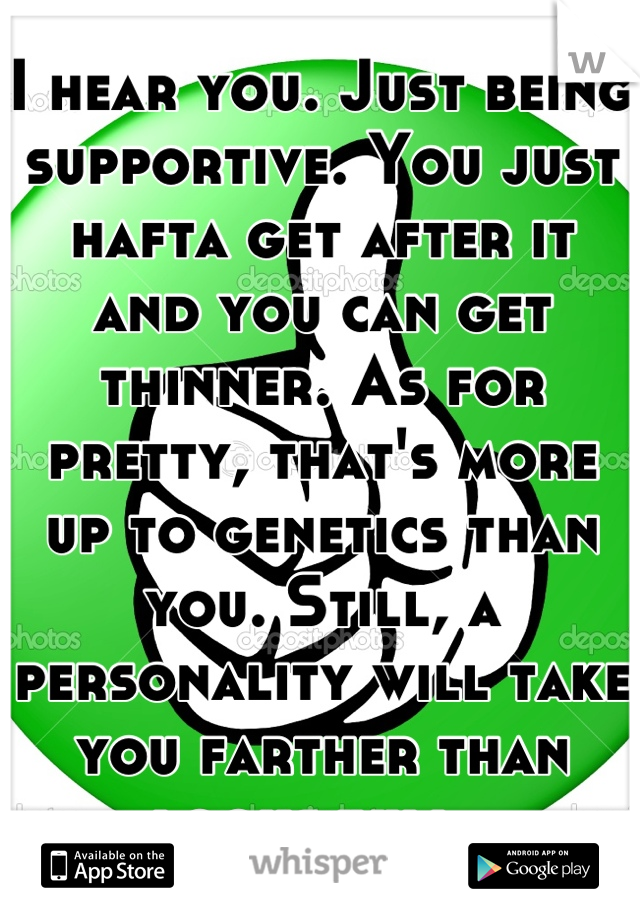 I hear you. Just being supportive. You just hafta get after it and you can get thinner. As for pretty, that's more up to genetics than you. Still, a personality will take you farther than looks will. 