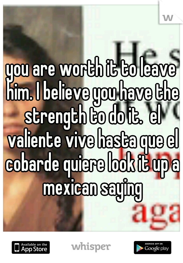 you are worth it to leave him. I believe you have the strength to do it.  el valiente vive hasta que el cobarde quiere look it up a mexican saying