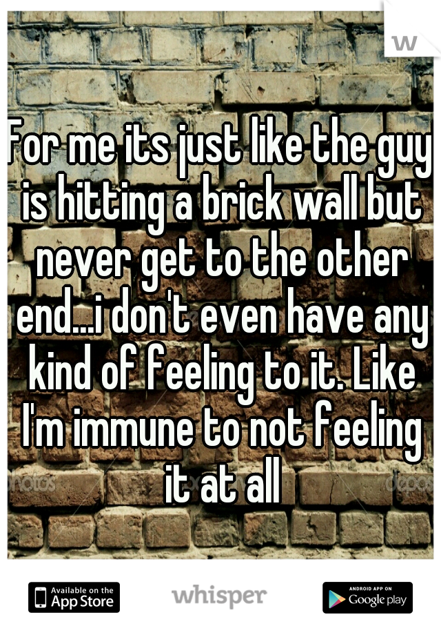 For me its just like the guy is hitting a brick wall but never get to the other end...i don't even have any kind of feeling to it. Like I'm immune to not feeling it at all