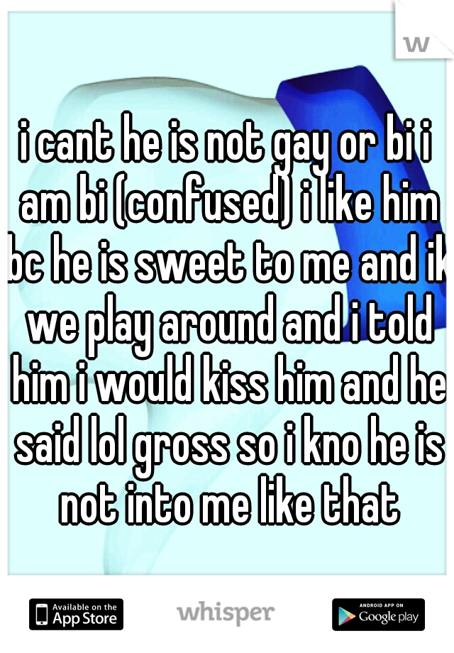 i cant he is not gay or bi i am bi (confused) i like him bc he is sweet to me and ik we play around and i told him i would kiss him and he said lol gross so i kno he is not into me like that