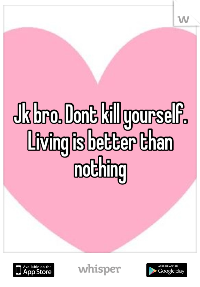 Jk bro. Dont kill yourself. Living is better than nothing