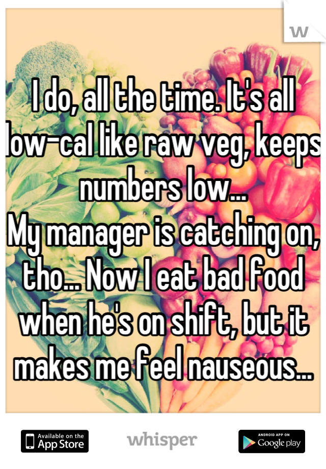 I do, all the time. It's all low-cal like raw veg, keeps numbers low...
My manager is catching on, tho... Now I eat bad food when he's on shift, but it makes me feel nauseous...