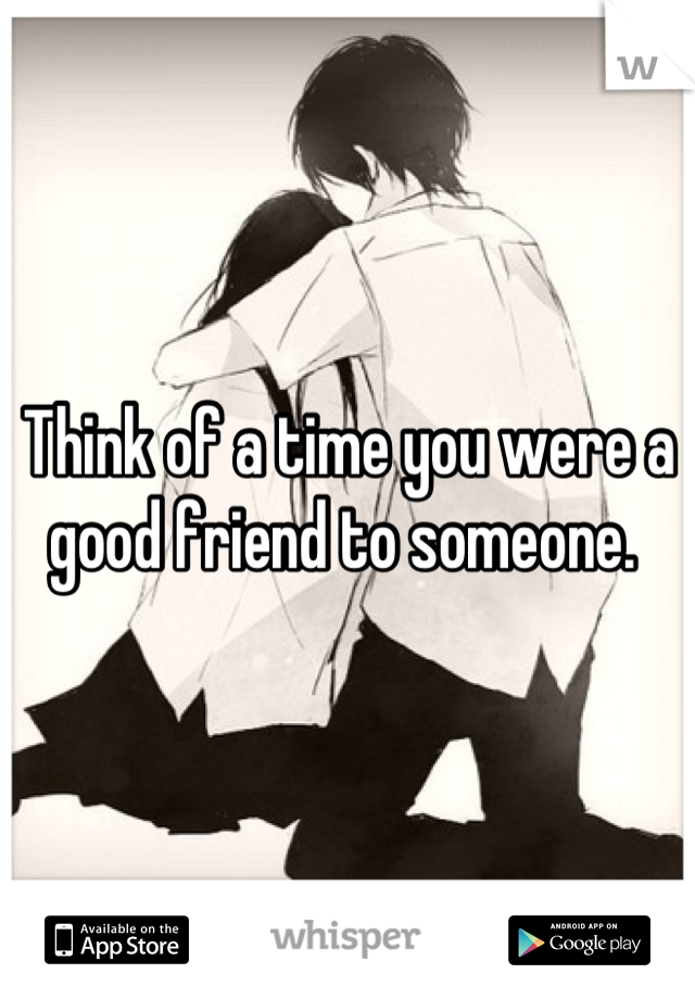 Think of a time you were a good friend to someone. 
