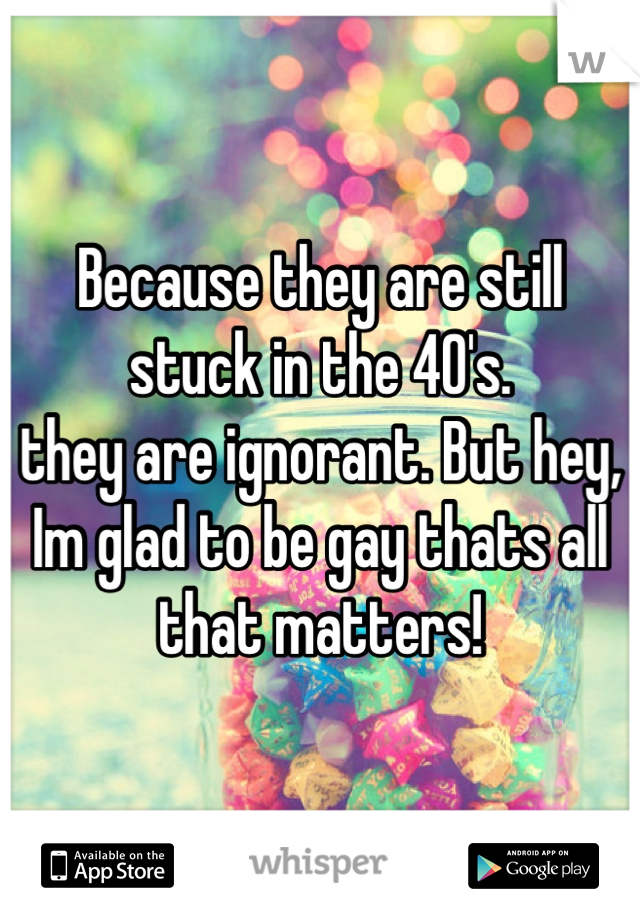 Because they are still stuck in the 40's. 
they are ignorant. But hey, Im glad to be gay thats all that matters!