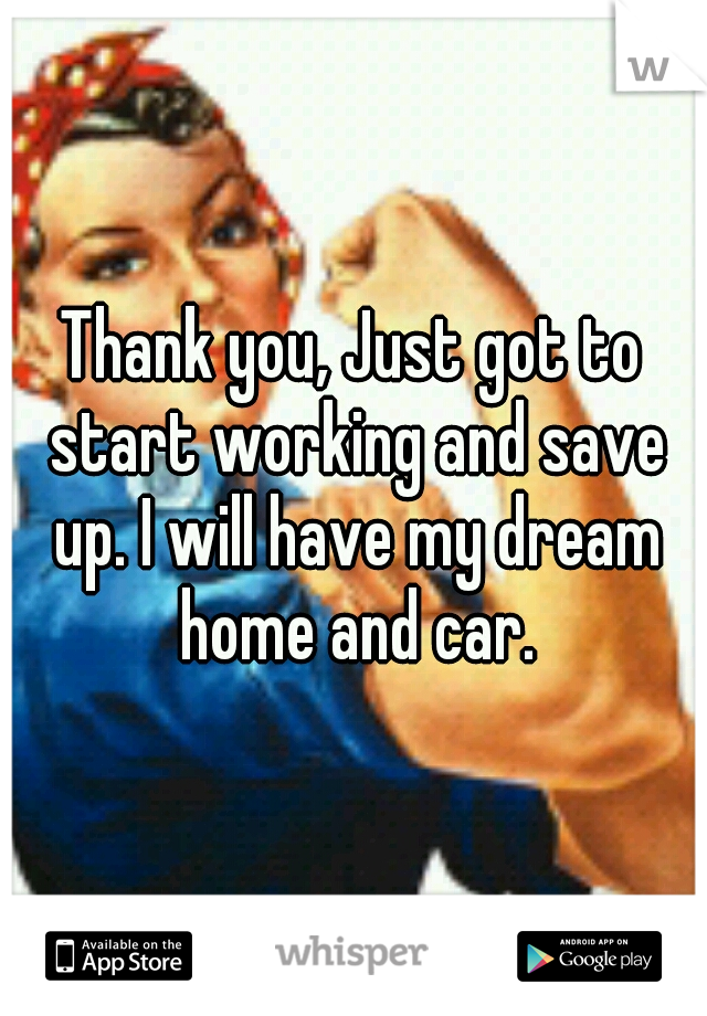 Thank you, Just got to start working and save up. I will have my dream home and car.