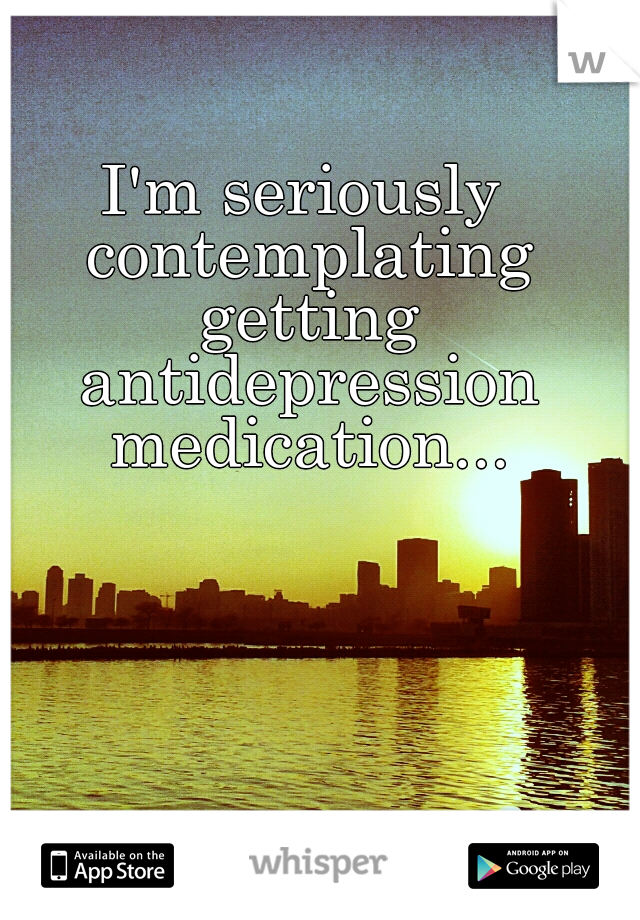 I'm seriously contemplating getting antidepression medication...