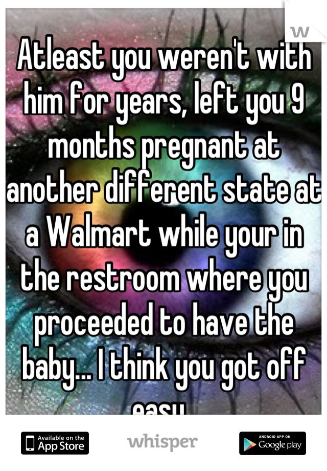 Atleast you weren't with him for years, left you 9 months pregnant at another different state at a Walmart while your in the restroom where you proceeded to have the baby... I think you got off easy. 