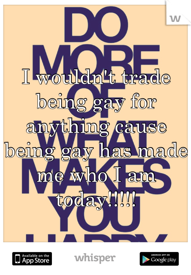 I wouldn't trade being gay for anything cause being gay has made me who I am today!!!!!