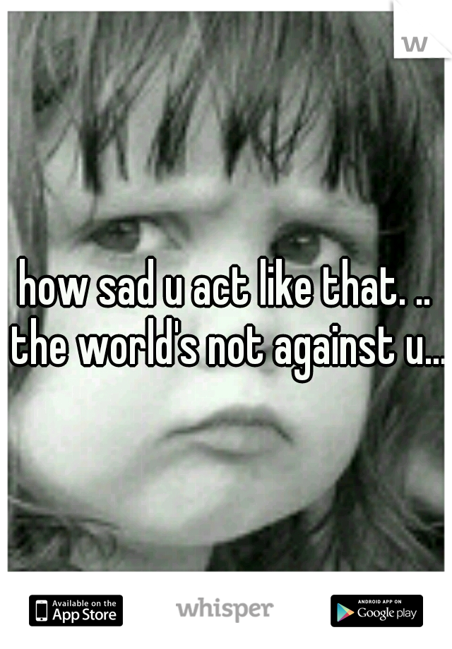how sad u act like that. .. the world's not against u....
