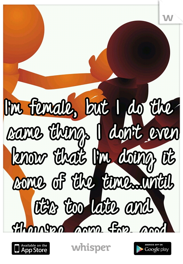 I'm female, but I do the same thing. I don't even know that I'm doing it some of the time...until it's too late and they're gone for good.