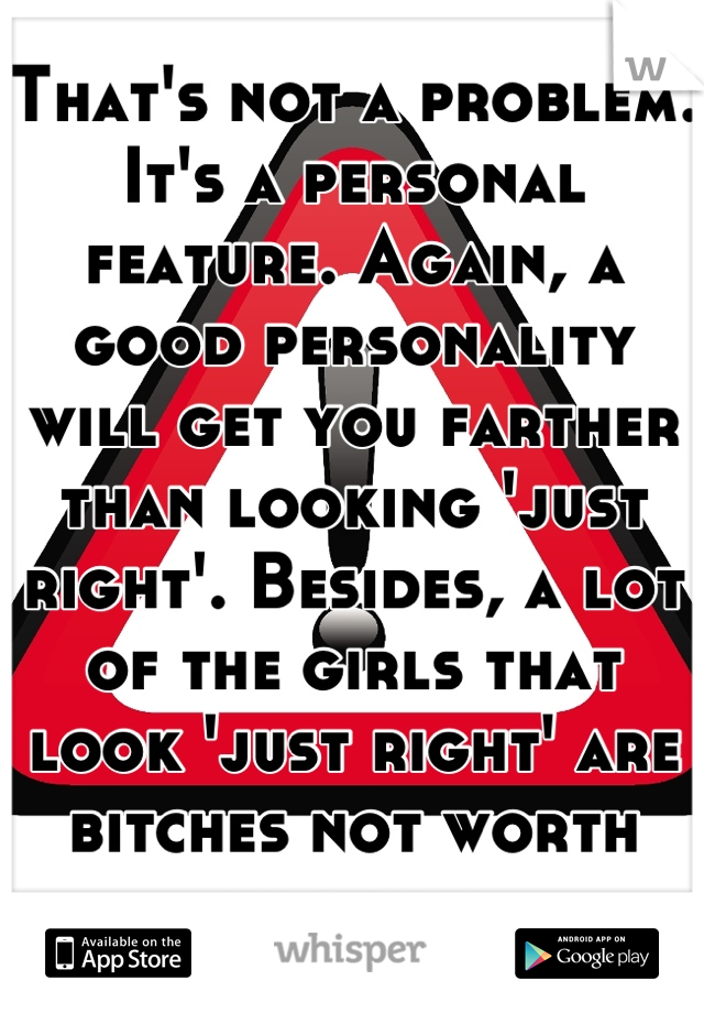 That's not a problem. It's a personal feature. Again, a good personality will get you farther than looking 'just right'. Besides, a lot of the girls that look 'just right' are bitches not worth knowing