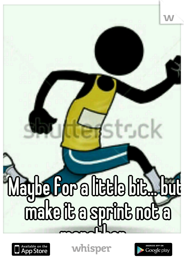 Maybe for a little bit... but make it a sprint not a marathon...
