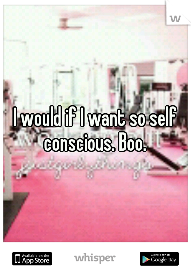 I would if I want so self conscious. Boo. 