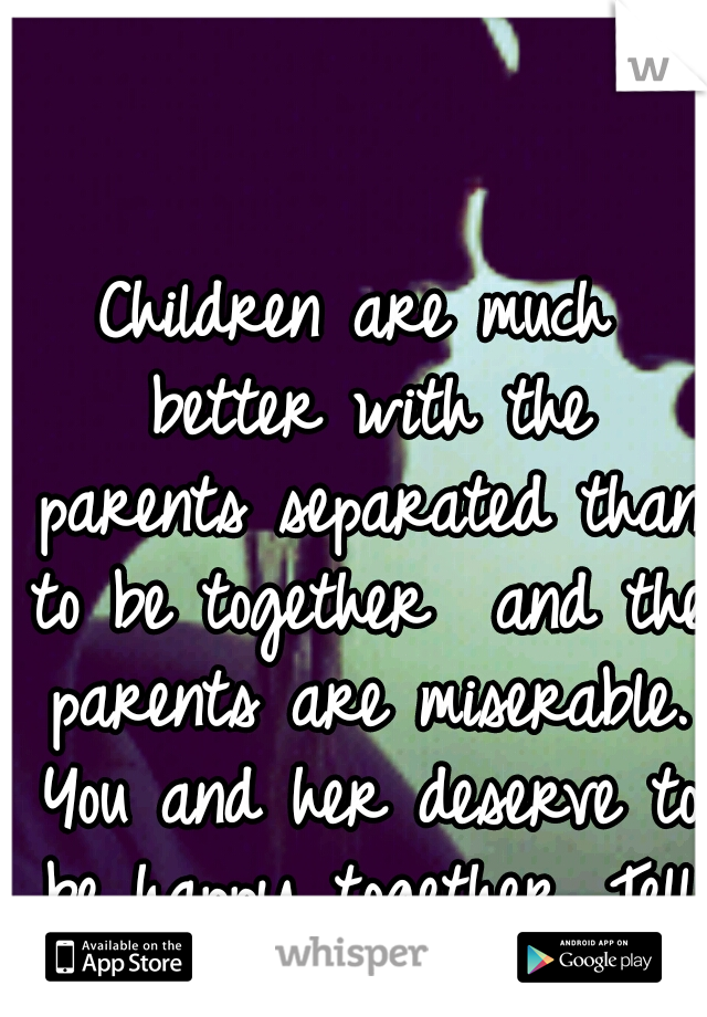 Children are much better with the parents separated than to be together  and the parents are miserable. You and her deserve to be happy together. Tell her how you feel she needs to know.