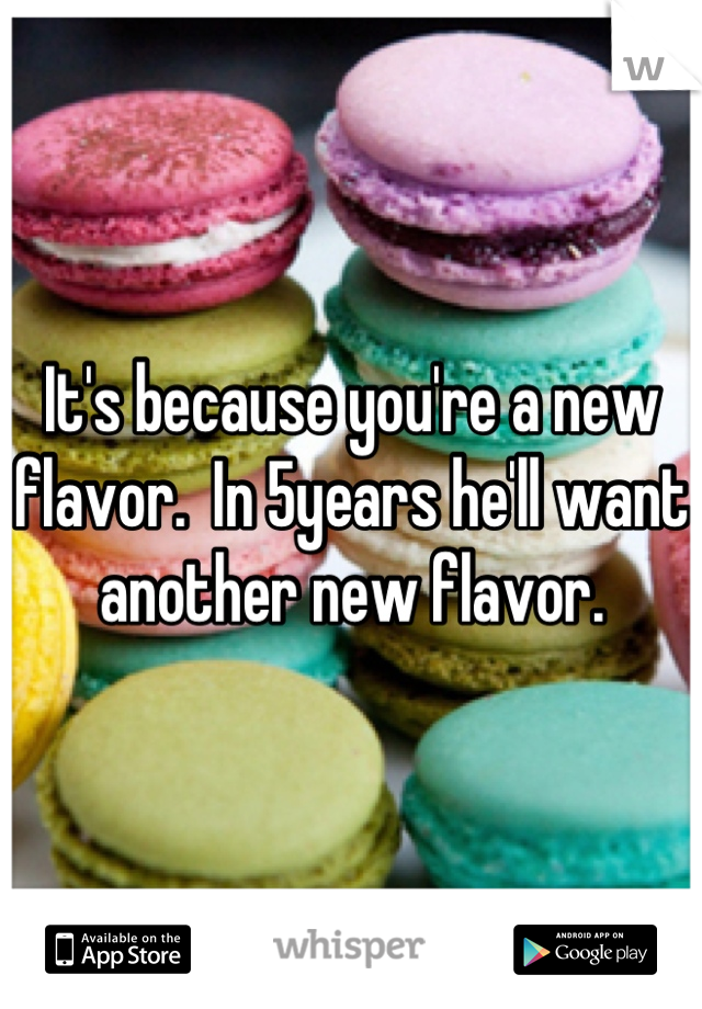 It's because you're a new flavor.  In 5years he'll want another new flavor.
