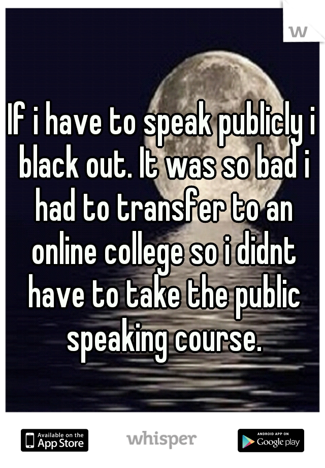 If i have to speak publicly i black out. It was so bad i had to transfer to an online college so i didnt have to take the public speaking course.