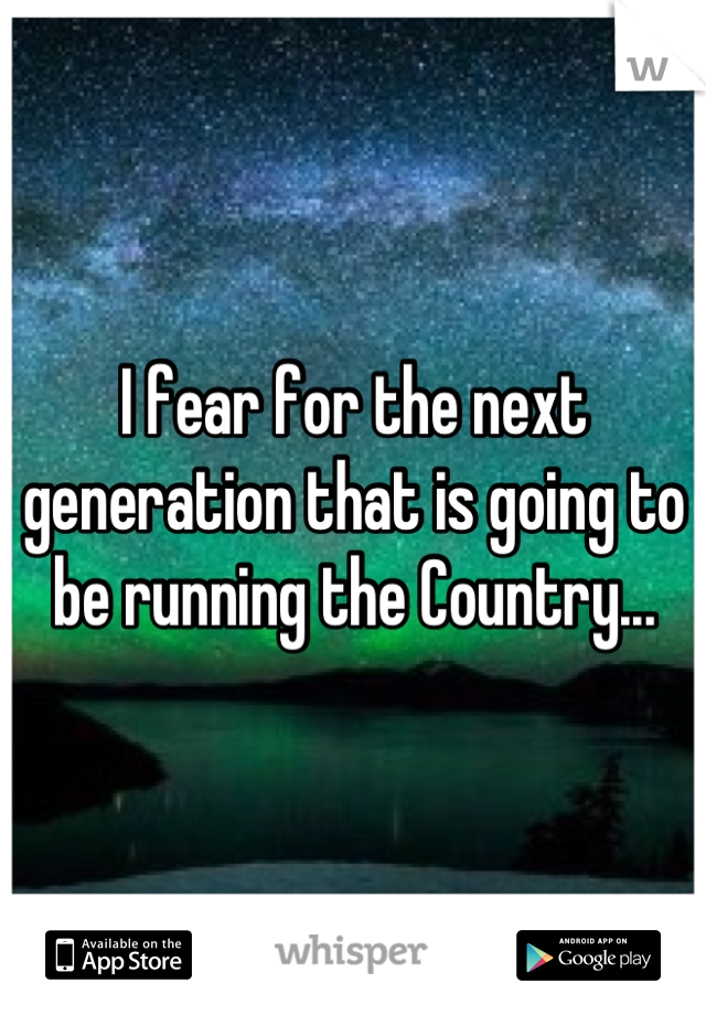 I fear for the next generation that is going to be running the Country...