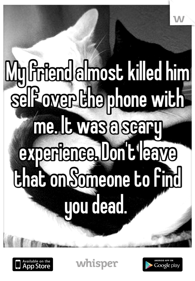 My friend almost killed him self over the phone with me. It was a scary experience. Don't leave that on Someone to find you dead. 