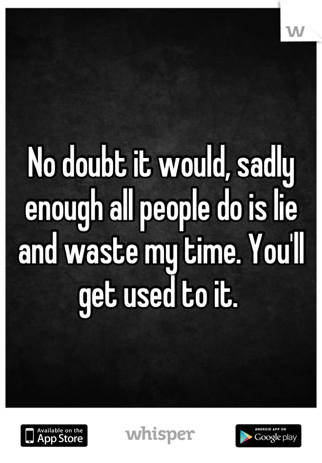 No doubt it would, sadly enough all people do is lie and waste my time. You'll get used to it. 