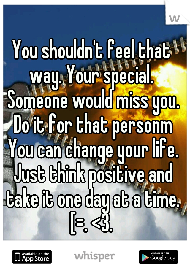 You shouldn't feel that way. Your special.  Someone would miss you. Do it for that personm You can change your life. Just think positive and take it one day at a time. [=. <3. 