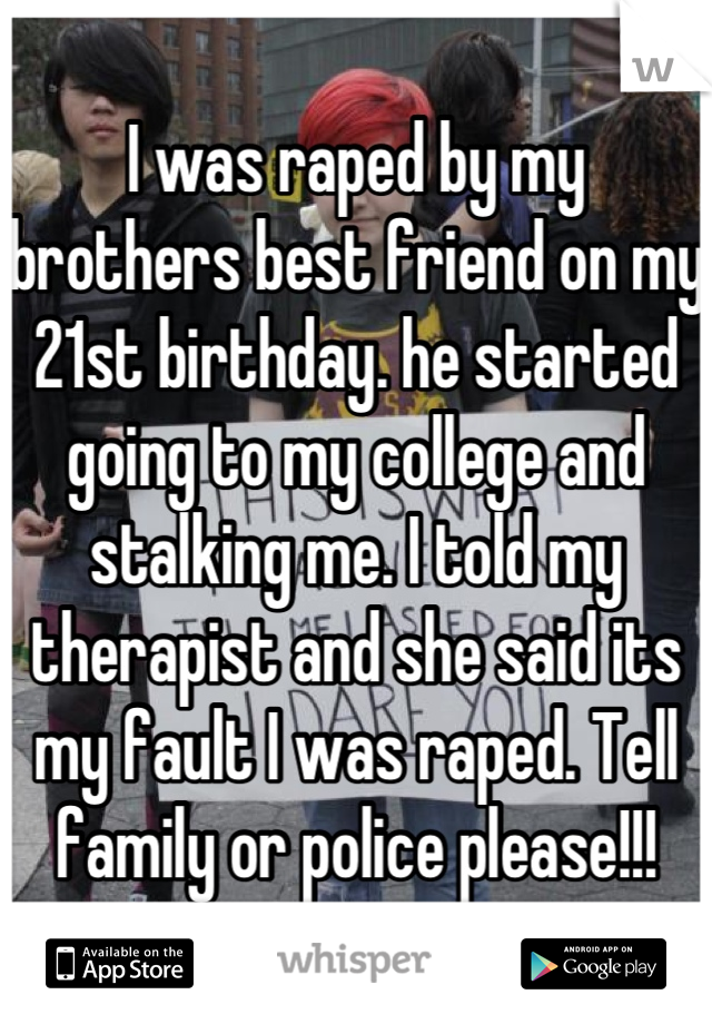 I was raped by my brothers best friend on my 21st birthday. he started going to my college and stalking me. I told my therapist and she said its my fault I was raped. Tell family or police please!!!