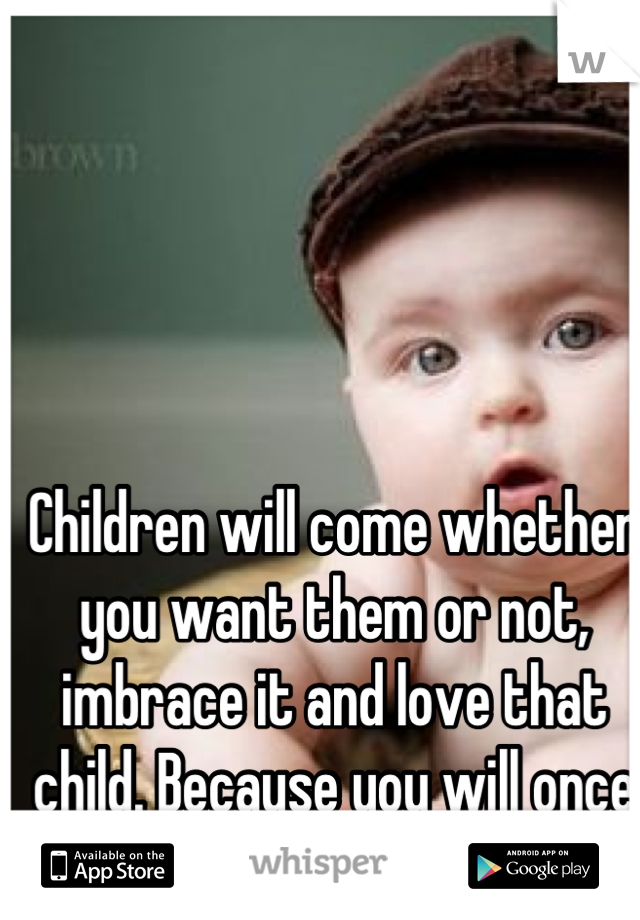 Children will come whether you want them or not, imbrace it and love that child. Because you will once it's in the world.