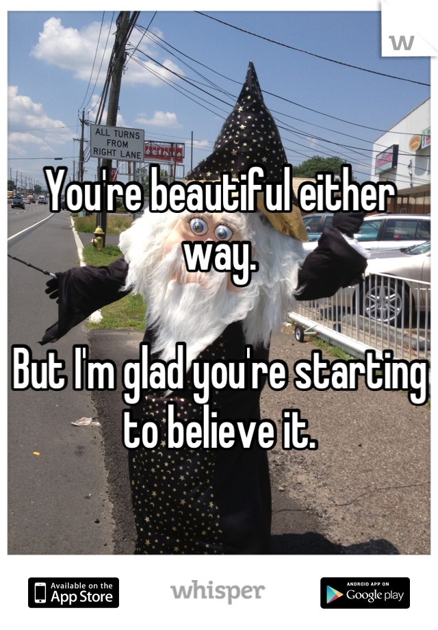 You're beautiful either way. 

But I'm glad you're starting to believe it.