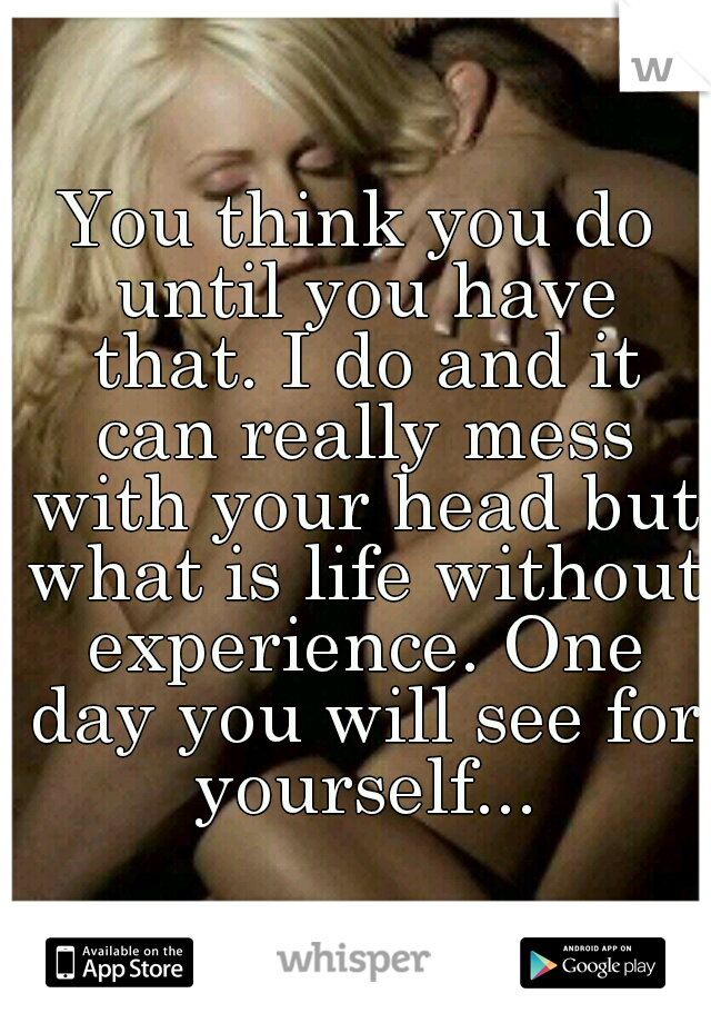 You think you do until you have that. I do and it can really mess with your head but what is life without experience. One day you will see for yourself...