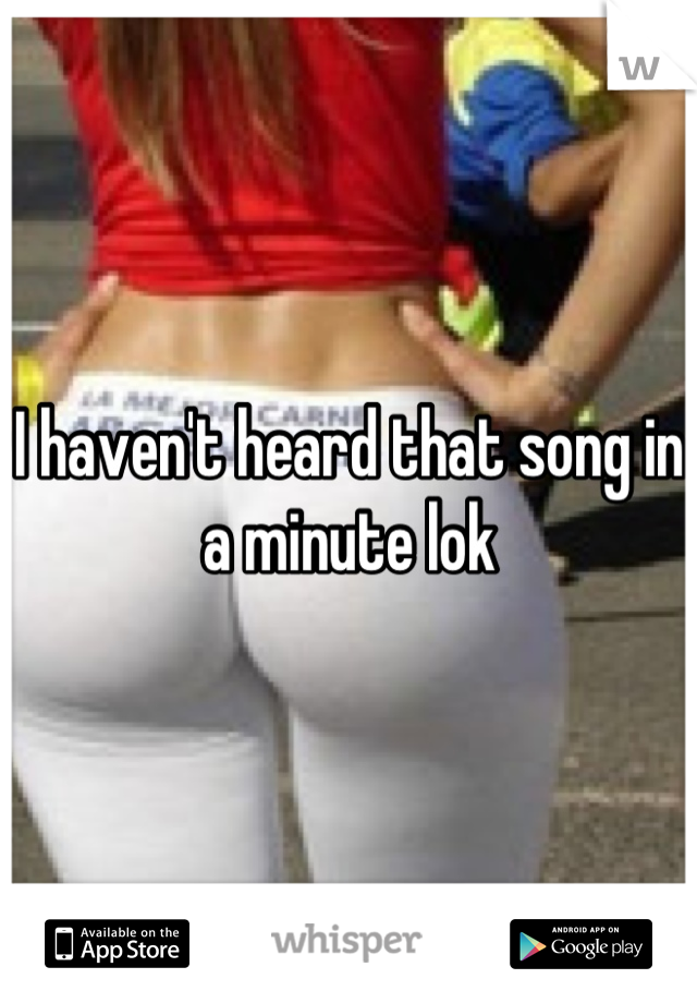 I haven't heard that song in a minute lok