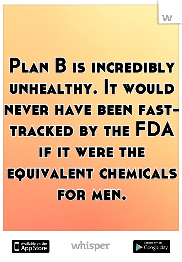 Plan B is incredibly unhealthy. It would never have been fast-tracked by the FDA if it were the equivalent chemicals for men.