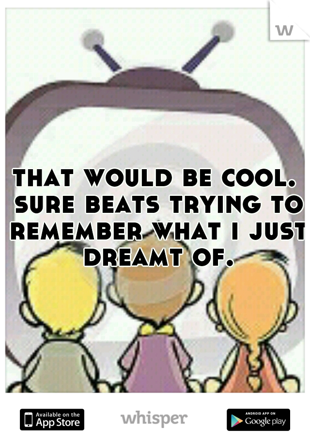 that would be cool. sure beats trying to remember what i just dreamt of.