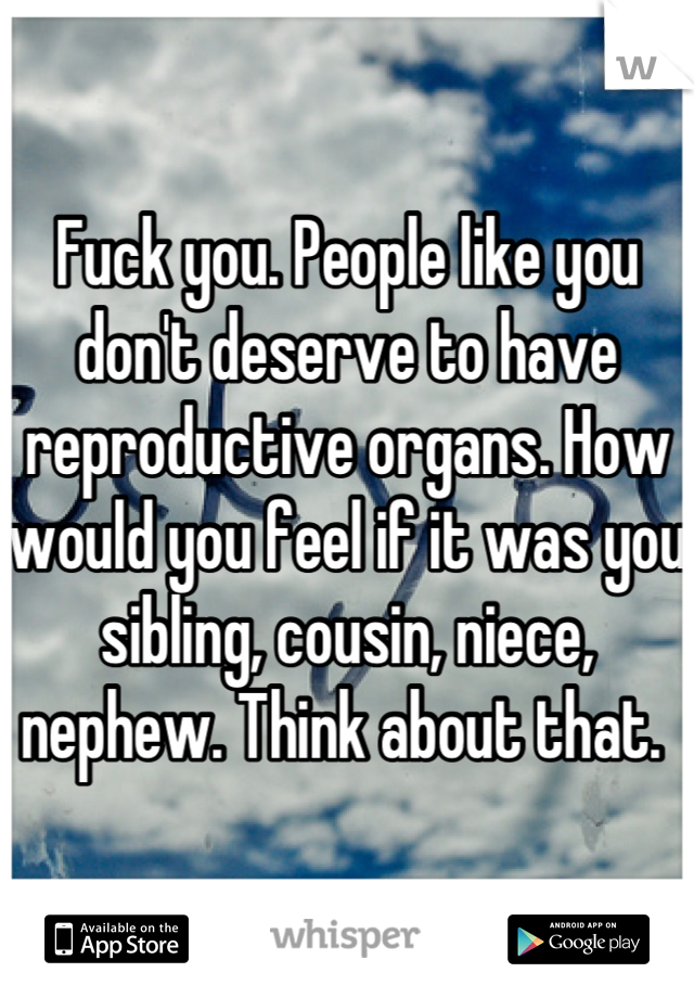 Fuck you. People like you don't deserve to have reproductive organs. How would you feel if it was you sibling, cousin, niece, nephew. Think about that. 