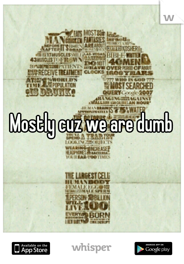 Mostly cuz we are dumb
