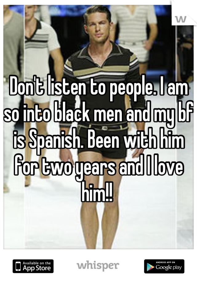 Don't listen to people. I am so into black men and my bf is Spanish. Been with him for two years and I love him!! 