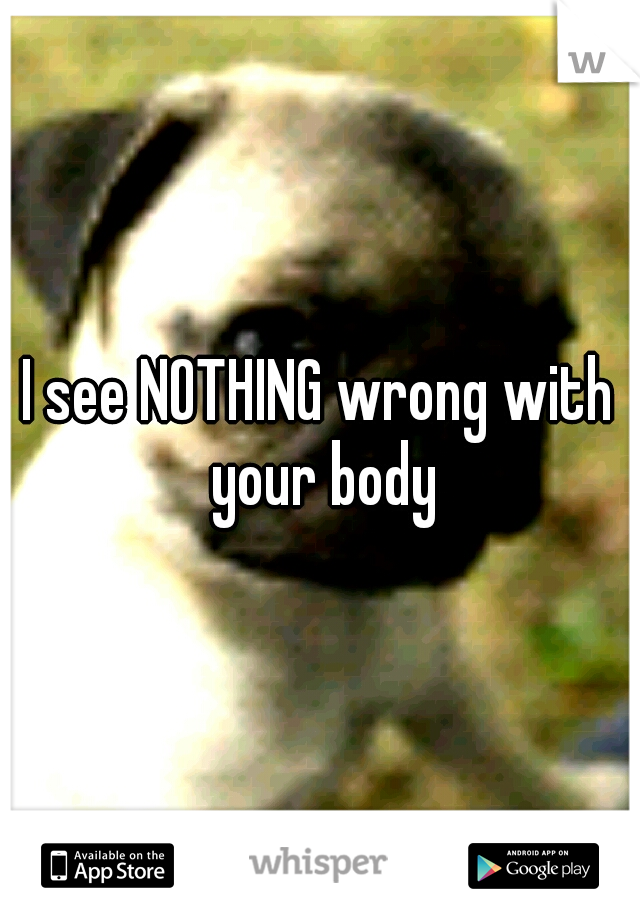 I see NOTHING wrong with your body