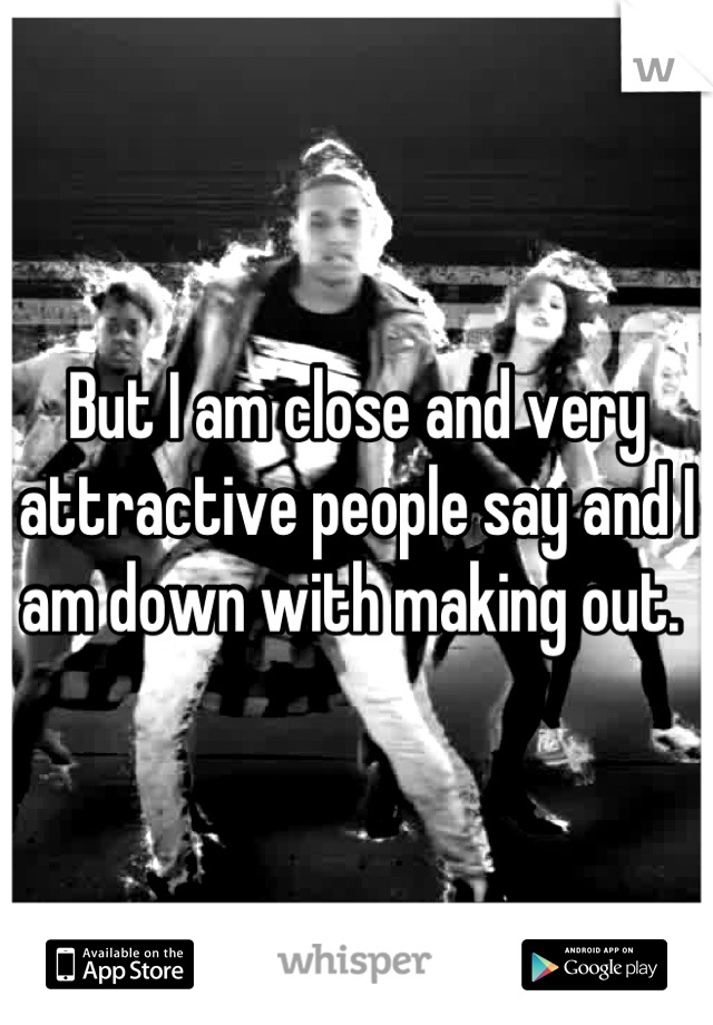 But I am close and very attractive people say and I am down with making out. 
