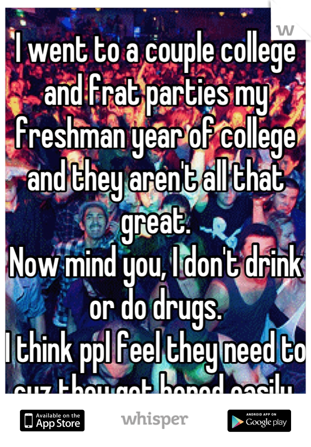 I went to a couple college and frat parties my freshman year of college and they aren't all that great.
Now mind you, I don't drink or do drugs.
I think ppl feel they need to cuz they get bored easily.