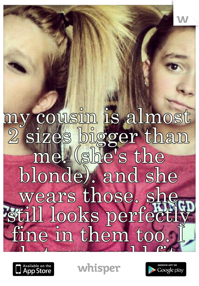 my cousin is almost 2 sizes bigger than me. (she's the blonde). and she wears those. she still looks perfectly fine in them too. I bet you could fit into a pair.