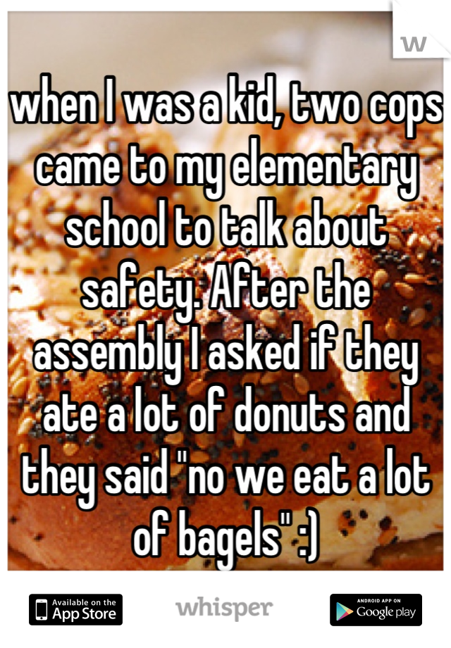 when I was a kid, two cops came to my elementary school to talk about safety. After the assembly I asked if they ate a lot of donuts and they said "no we eat a lot of bagels" :)
