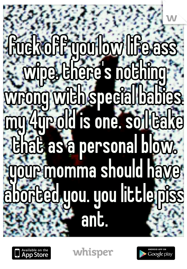fuck off you low life ass wipe. there's nothing wrong with special babies. my 4yr old is one. so I take that as a personal blow. your momma should have aborted you. you little piss ant.