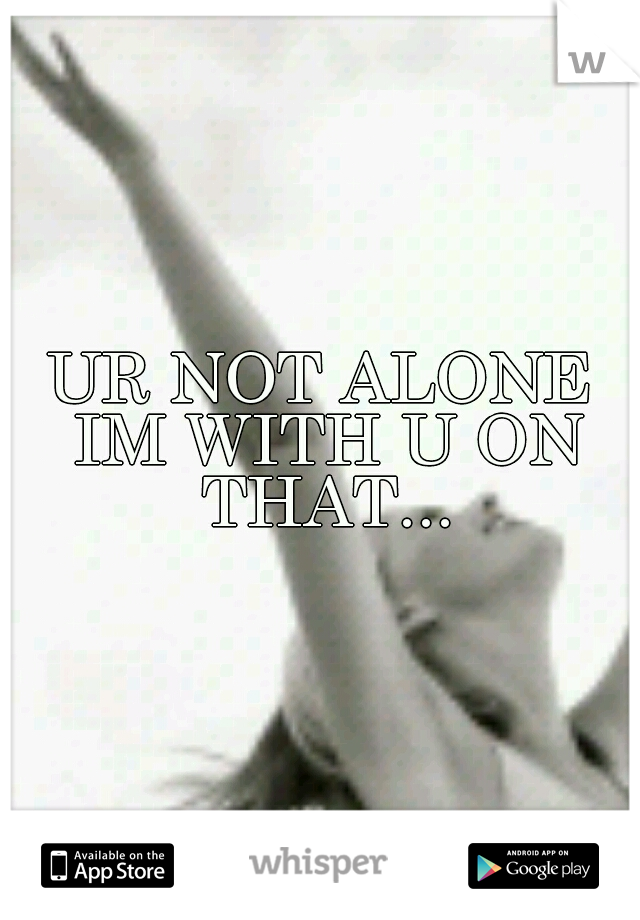 UR NOT ALONE IM WITH U ON THAT...