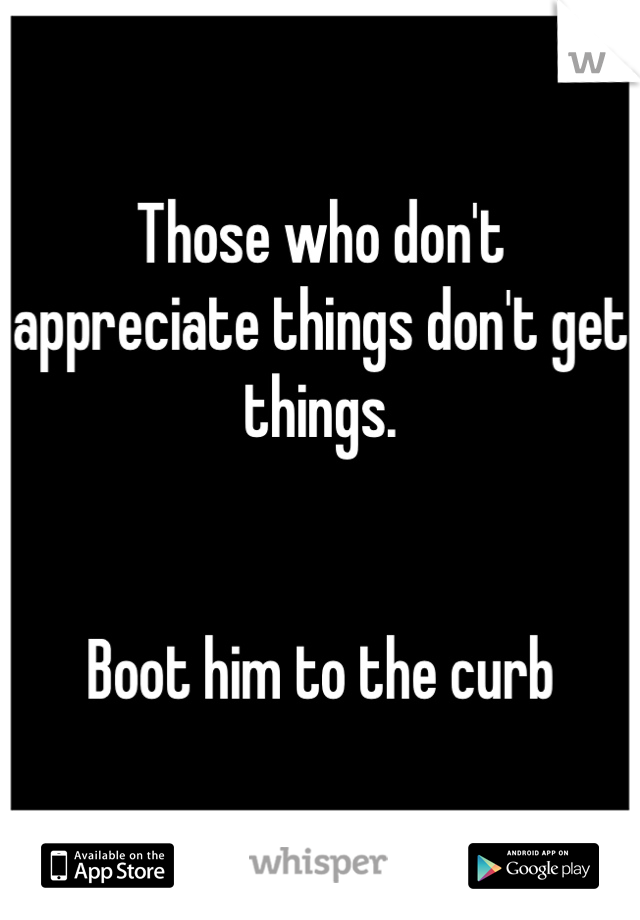 Those who don't appreciate things don't get things. 


Boot him to the curb