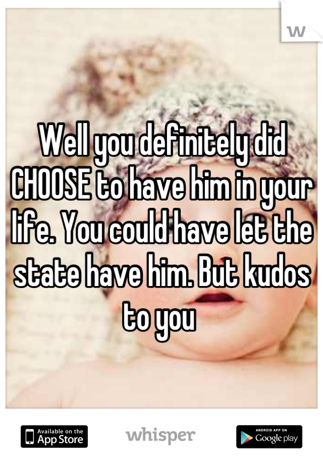 Well you definitely did CHOOSE to have him in your life. You could have let the state have him. But kudos to you 