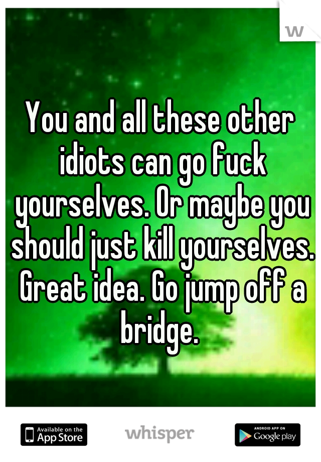You and all these other idiots can go fuck yourselves. Or maybe you should just kill yourselves. Great idea. Go jump off a bridge. 