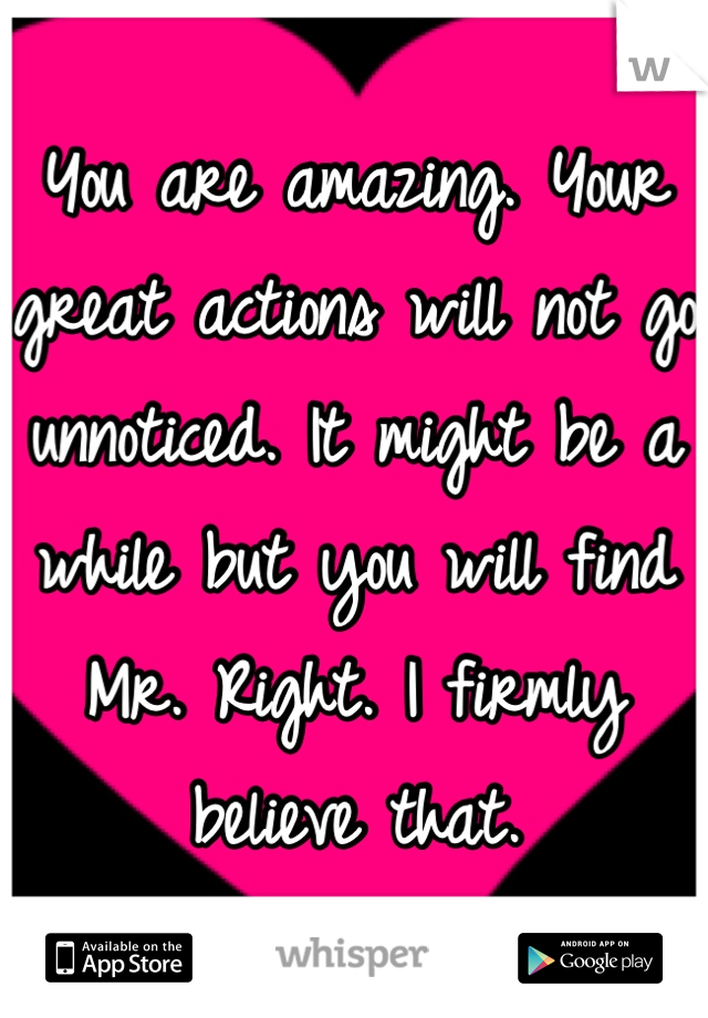 You are amazing. Your great actions will not go unnoticed. It might be a while but you will find Mr. Right. I firmly believe that.